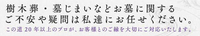 樹木葬・墓じまいなどお墓に関するご不安や疑問は私達にお任せください。この道20年以上のプロが、お客様とのご縁を大切にご対応いたします。